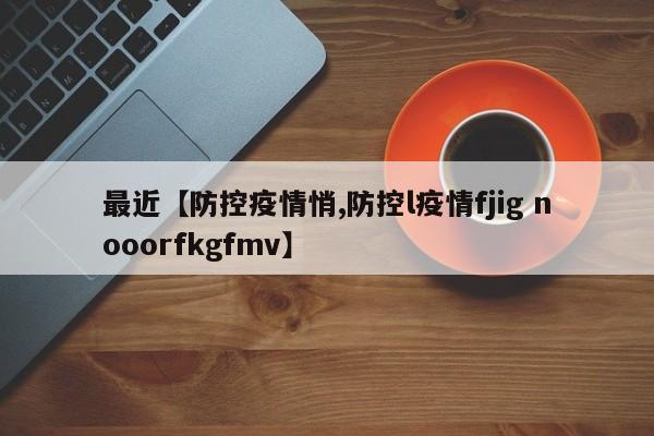 最近【防控疫情悄,防控l疫情fjig nooorfkgfmv】