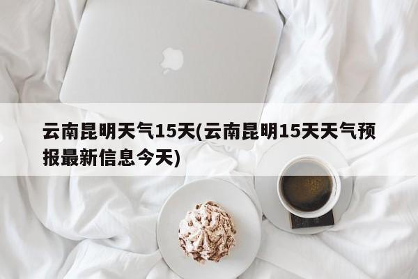 云南昆明天气15天(云南昆明15天天气预报最新信息今天)