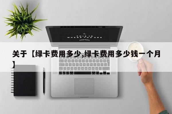 关于【绿卡费用多少,绿卡费用多少钱一个月】