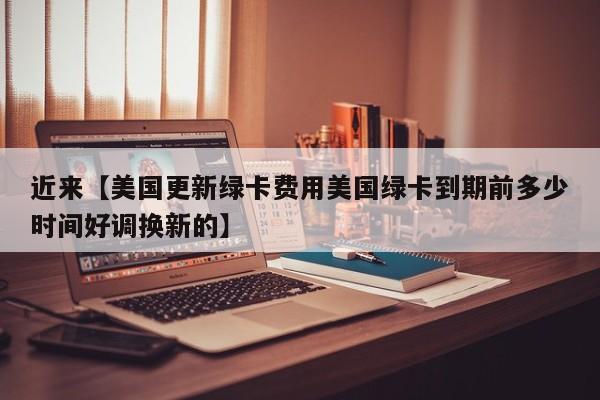 近来【美国更新绿卡费用美国绿卡到期前多少时间好调换新的】
