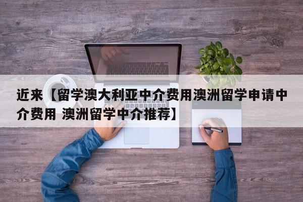 近来【留学澳大利亚中介费用澳洲留学申请中介费用 澳洲留学中介推荐】