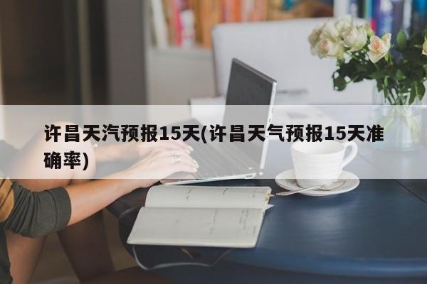 许昌天汽预报15天(许昌天气预报15天准确率)