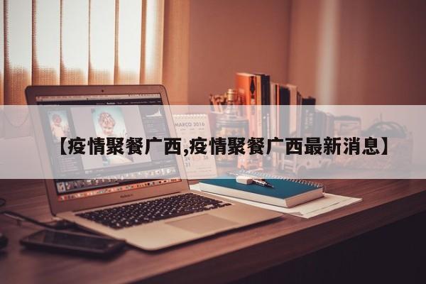 【疫情聚餐广西,疫情聚餐广西最新消息】