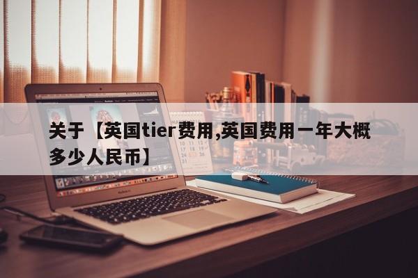 关于【英国tier费用,英国费用一年大概多少人民币】