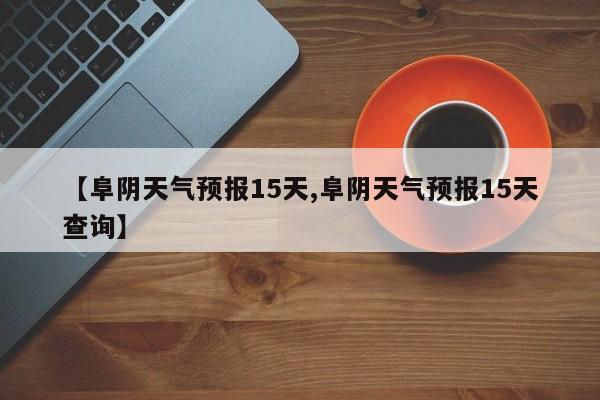 【阜阴天气预报15天,阜阴天气预报15天查询】