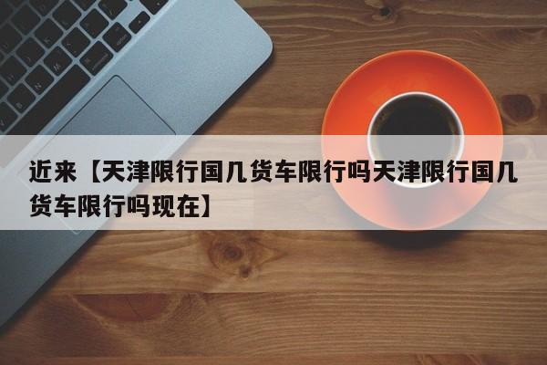 近来【天津限行国几货车限行吗天津限行国几货车限行吗现在】