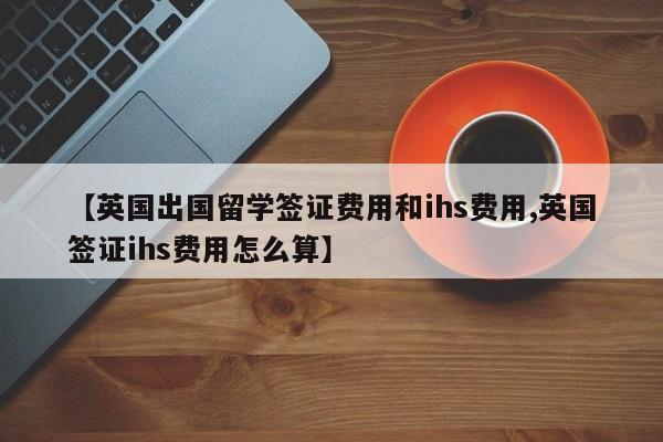 【英国出国留学签证费用和ihs费用,英国签证ihs费用怎么算】