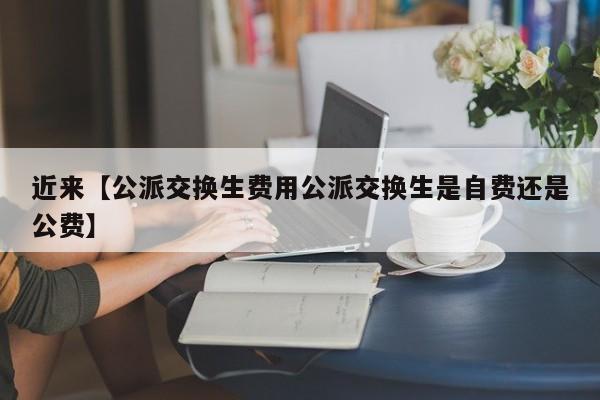 近来【公派交换生费用公派交换生是自费还是公费】