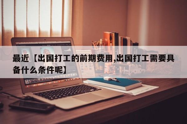 最近【出国打工的前期费用,出国打工需要具备什么条件呢】
