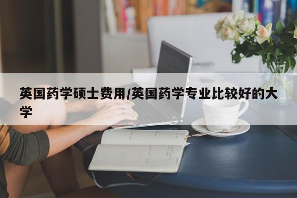 英国药学硕士费用/英国药学专业比较好的大学