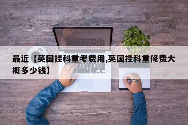 最近【英国挂科重考费用,英国挂科重修费大概多少钱】