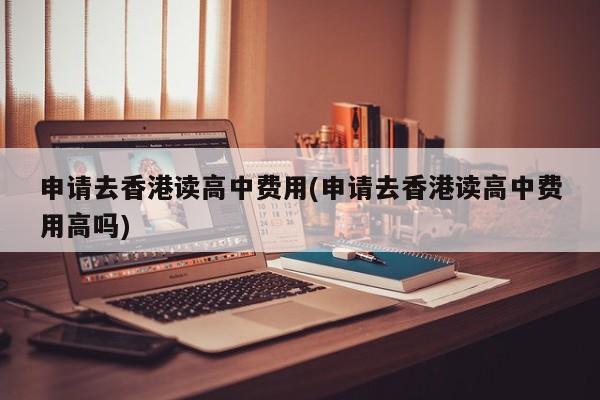 申请去香港读高中费用(申请去香港读高中费用高吗)