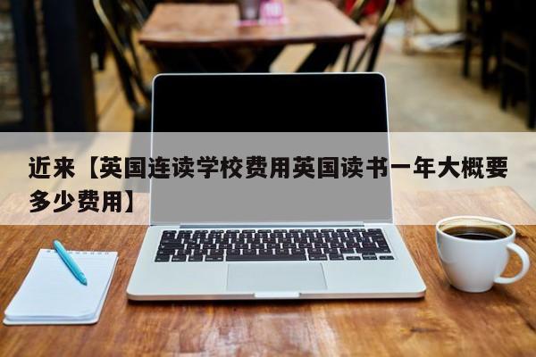近来【英国连读学校费用英国读书一年大概要多少费用】