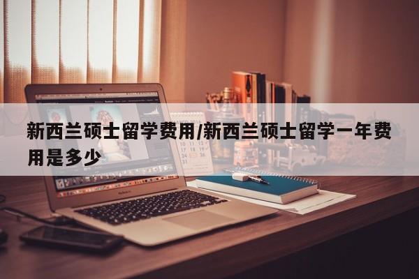 新西兰硕士留学费用/新西兰硕士留学一年费用是多少