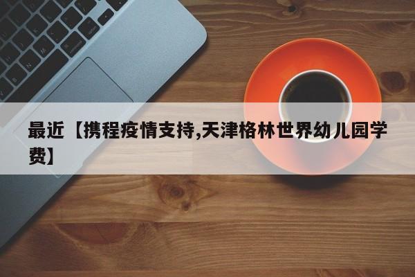 最近【携程疫情支持,天津格林世界幼儿园学费】