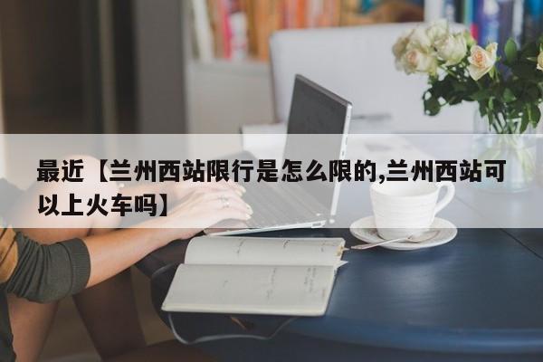 最近【兰州西站限行是怎么限的,兰州西站可以上火车吗】