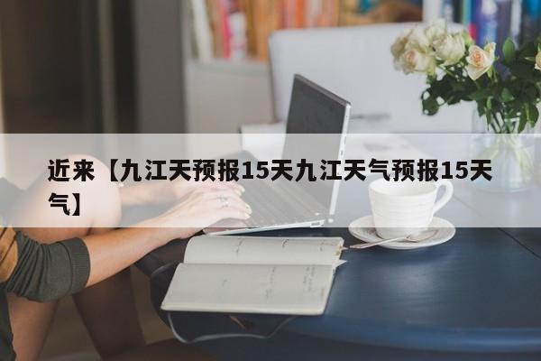 近来【九江天预报15天九江天气预报15天气】