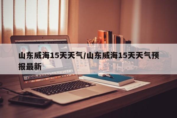 山东威海15天天气/山东威海15天天气预报最新