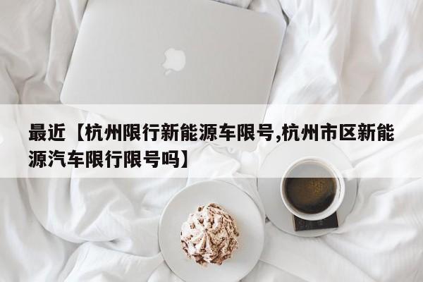 最近【杭州限行新能源车限号,杭州市区新能源汽车限行限号吗】