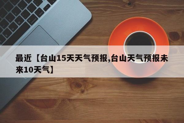 最近【台山15天天气预报,台山天气预报未来10天气】