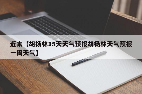 近来【胡扬林15天天气预报胡杨林天气预报一周天气】