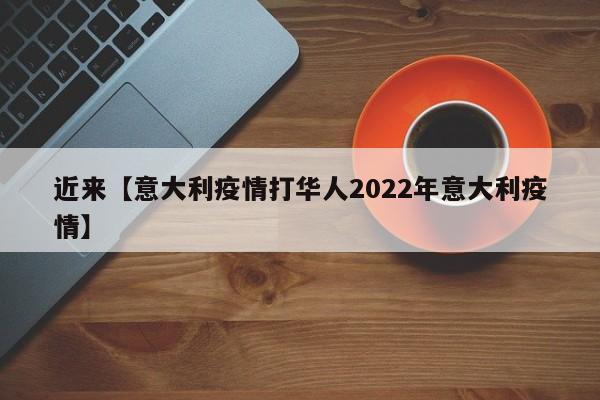近来【意大利疫情打华人2022年意大利疫情】
