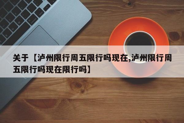 关于【泸州限行周五限行吗现在,泸州限行周五限行吗现在限行吗】