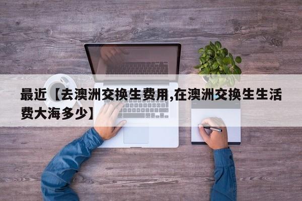 最近【去澳洲交换生费用,在澳洲交换生生活费大海多少】