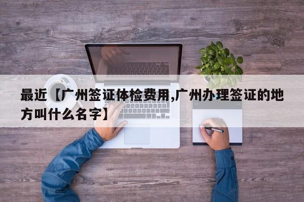 最近【广州签证体检费用,广州办理签证的地方叫什么名字】