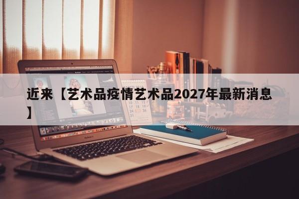 近来【艺术品疫情艺术品2027年最新消息】