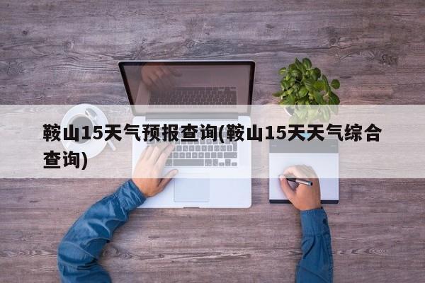 鞍山15天气预报查询(鞍山15天天气综合查询)