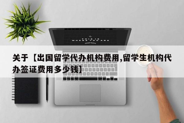 关于【出国留学代办机构费用,留学生机构代办签证费用多少钱】