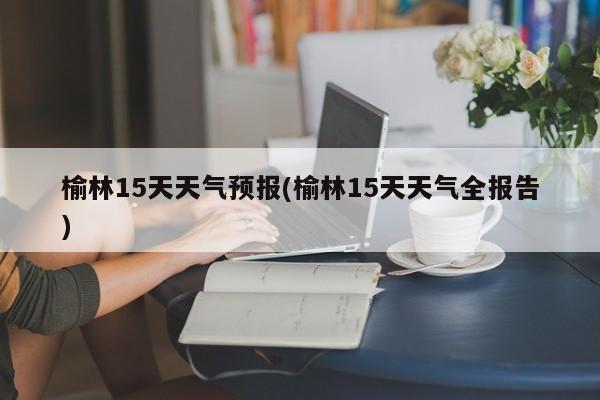 榆林15天天气预报(榆林15天天气全报告)