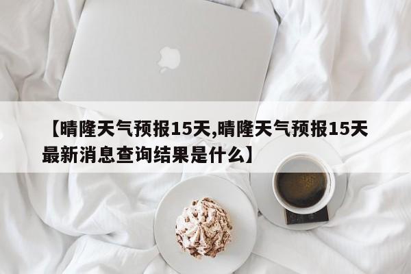【晴隆天气预报15天,晴隆天气预报15天最新消息查询结果是什么】