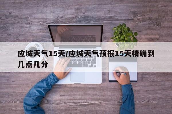 应城天气15天/应城天气预报15天精确到几点几分