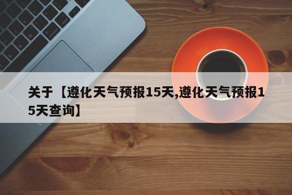 关于【遵化天气预报15天,遵化天气预报15天查询】
