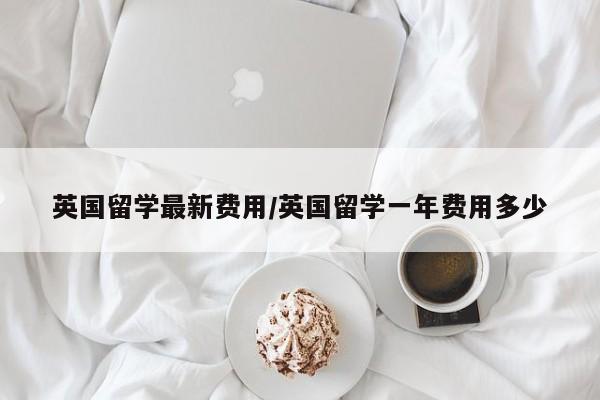 英国留学最新费用/英国留学一年费用多少