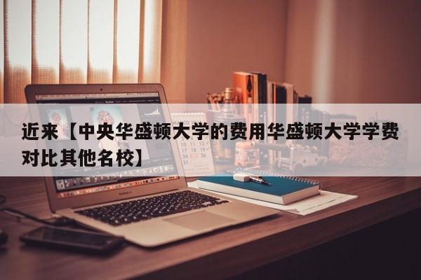 近来【中央华盛顿大学的费用华盛顿大学学费对比其他名校】