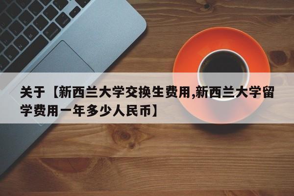 关于【新西兰大学交换生费用,新西兰大学留学费用一年多少人民币】
