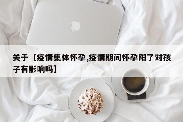 关于【疫情集体怀孕,疫情期间怀孕阳了对孩子有影响吗】
