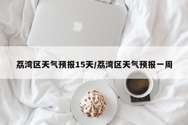 荔湾区天气预报15天/荔湾区天气预报一周