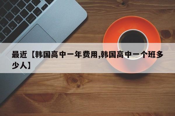 最近【韩国高中一年费用,韩国高中一个班多少人】