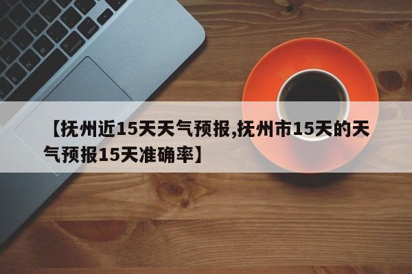 【抚州近15天天气预报,抚州市15天的天气预报15天准确率】
