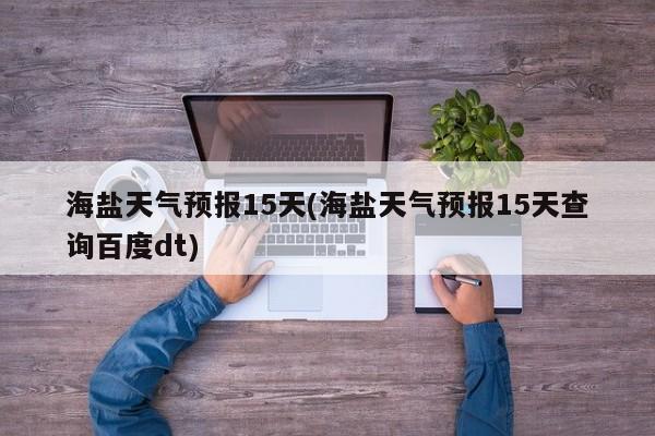 海盐天气预报15天(海盐天气预报15天查询百度dt)