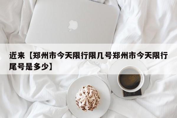 近来【郑州市今天限行限几号郑州市今天限行尾号是多少】