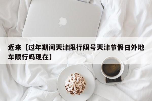 近来【过年期间天津限行限号天津节假日外地车限行吗现在】