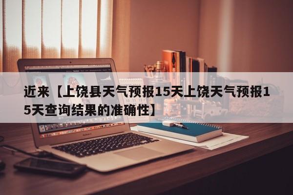 近来【上饶县天气预报15天上饶天气预报15天查询结果的准确性】