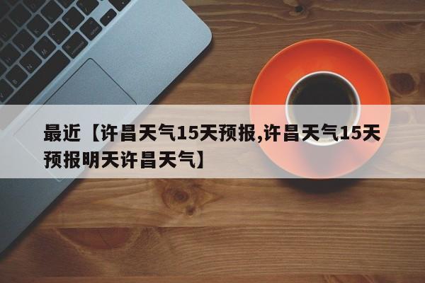 最近【许昌天气15天预报,许昌天气15天预报明天许昌天气】