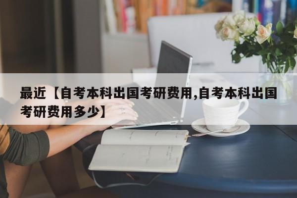 最近【自考本科出国考研费用,自考本科出国考研费用多少】