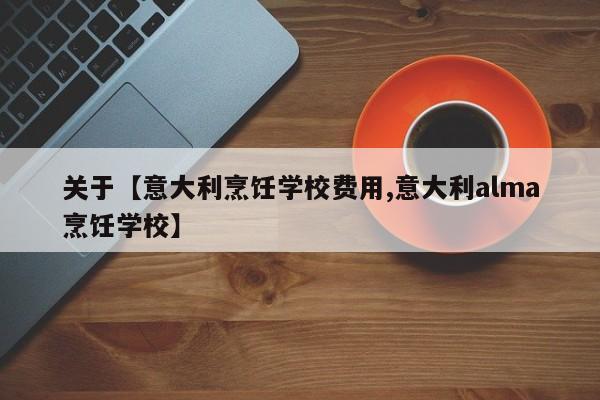 关于【意大利烹饪学校费用,意大利alma烹饪学校】